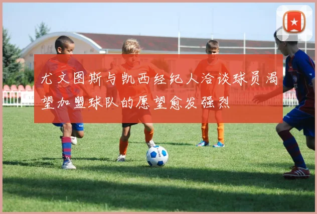 尤文图斯与凯西经纪人洽谈球员渴望加盟球队的愿望愈发强烈