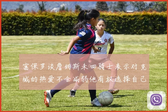 富保罗谈詹姆斯未回骑士表示对克城的热爱不会减弱他有权选择自己的未来