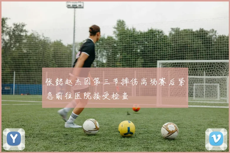 张懿赵杰因第三节摔伤离场赛后紧急前往医院接受检查