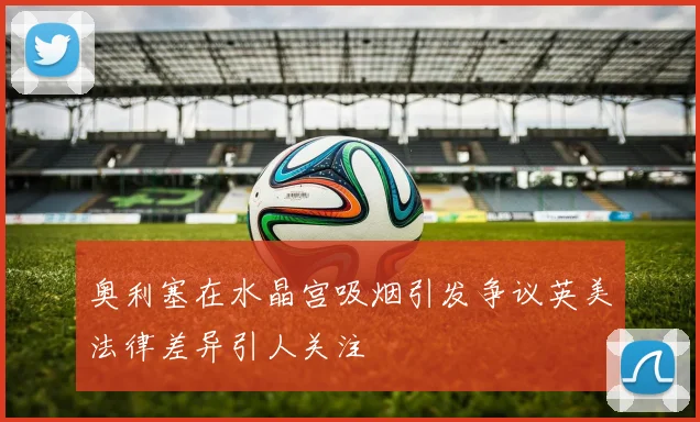 奥利塞在水晶宫吸烟引发争议英美法律差异引人关注