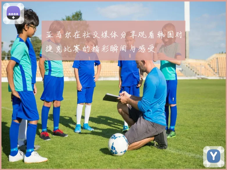 亚马尔在社交媒体分享观看韩国对捷克比赛的精彩瞬间与感受