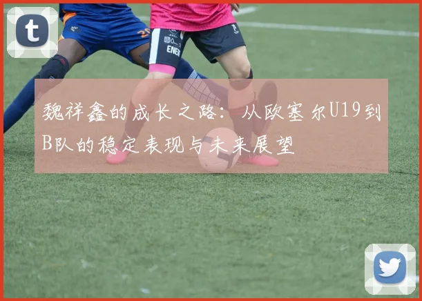 魏祥鑫的成长之路：从欧塞尔U19到B队的稳定表现与未来展望