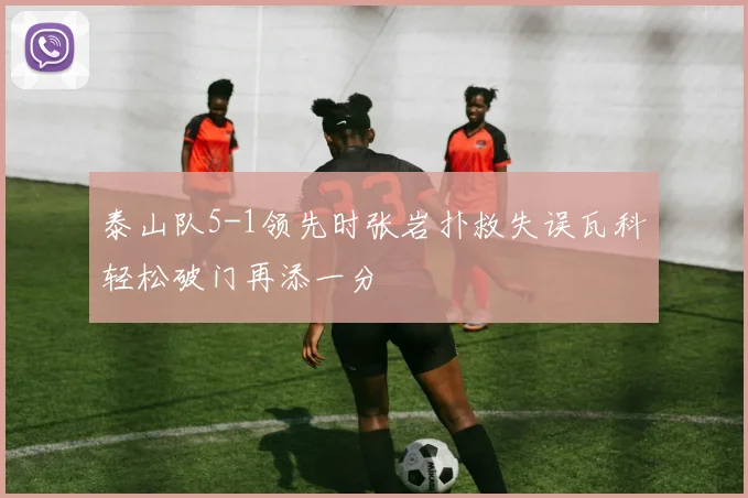 泰山队5-1领先时张岩扑救失误瓦科轻松破门再添一分