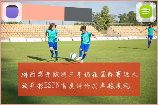 梅西离开欧洲三年仍在国际赛场大放异彩ESPN高度评价其卓越表现