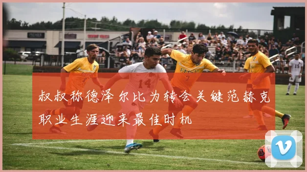 叔叔称德泽尔比为转会关键范赫克职业生涯迎来最佳时机