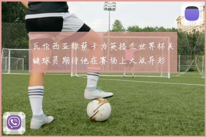 瓦伦西亚称萨卡为英格兰世界杯关键球员期待他在赛场上大放异彩