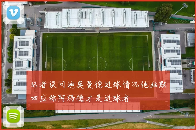 记者误问迪奥曼德进球情况他幽默回应称阿玛德才是进球者